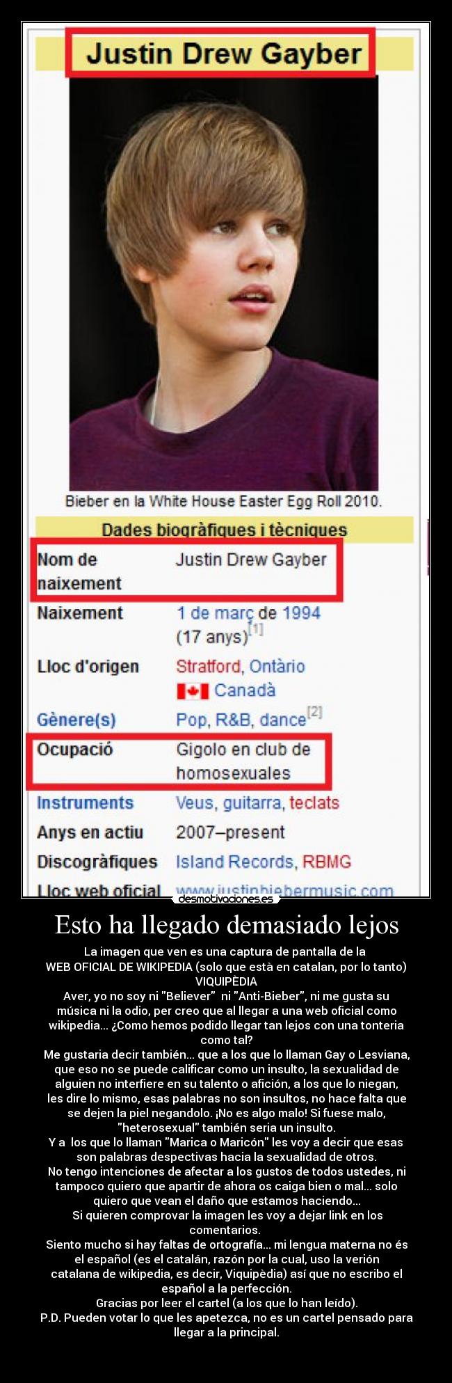 Esto ha llegado demasiado lejos - La imagen que ven es una captura de pantalla de la 
WEB OFICIAL DE WIKIPEDIA (solo que està en catalan, por lo tanto)
VIQUIPÈDIA
Aver, yo no soy ni Believer  ni Anti-Bieber, ni me gusta su
música ni la odio, per creo que al llegar a una web oficial como
wikipedia... ¿Como hemos podido llegar tan lejos con una tonteria
como tal?
Me gustaria decir también... que a los que lo llaman Gay o Lesviana,
que eso no se puede calificar como un insulto, la sexualidad de
alguien no interfiere en su talento o afición, a los que lo niegan,
les dire lo mismo, esas palabras no son insultos, no hace falta que
se dejen la piel negandolo. ¡No es algo malo! Si fuese malo,
heterosexual también seria un insulto.
Y a  los que lo llaman Marica o Maricón les voy a decir que esas
son palabras despectivas hacia la sexualidad de otros.
No tengo intenciones de afectar a los gustos de todos ustedes, ni
tampoco quiero que apartir de ahora os caiga bien o mal... solo
quiero que vean el daño que estamos haciendo...
 Si quieren comprovar la imagen les voy a dejar link en los
comentarios. 
Siento mucho si hay faltas de ortografía... mi lengua materna no és
el español (es el catalán, razón por la cual, uso la verión
catalana de wikipedia, es decir, Viquipèdia) así que no escribo el
español a la perfección.
Gracias por leer el cartel (a los que lo han leído).
P.D. Pueden votar lo que les apetezca, no es un cartel pensado para
llegar a la principal.

