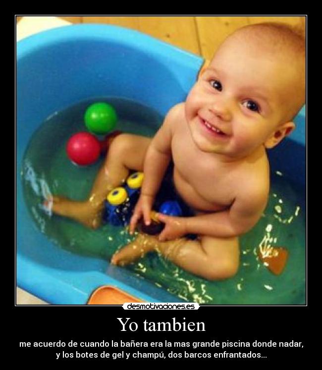 Yo tambien - me acuerdo de cuando la bañera era la mas grande piscina donde nadar,
y los botes de gel y champú, dos barcos enfrantados...