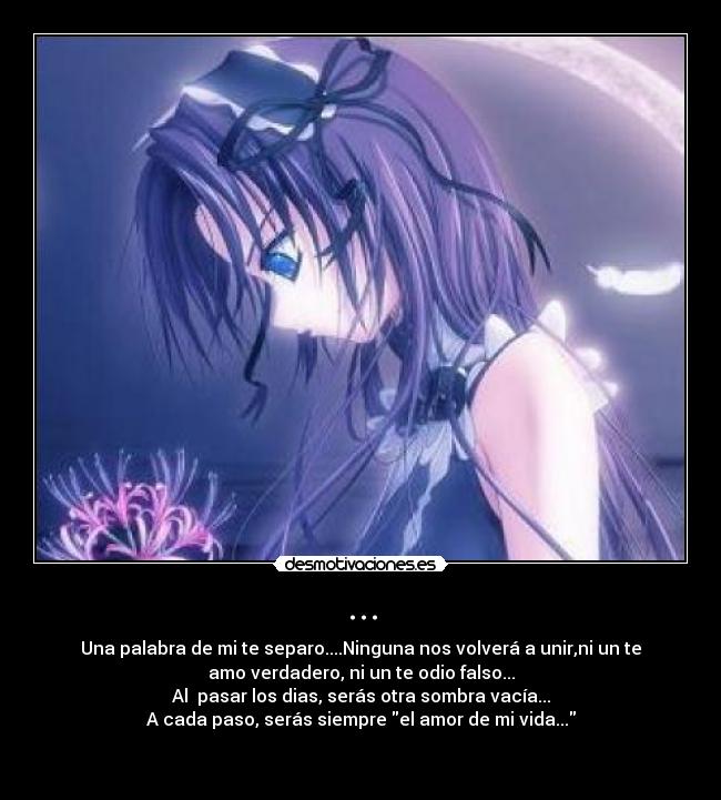 ... - Una palabra de mi te separo....Ninguna nos volverá a unir,ni un te
amo verdadero, ni un te odio falso...
Al  pasar los dias, serás otra sombra vacía...
A cada paso, serás siempre el amor de mi vida...
 
 
