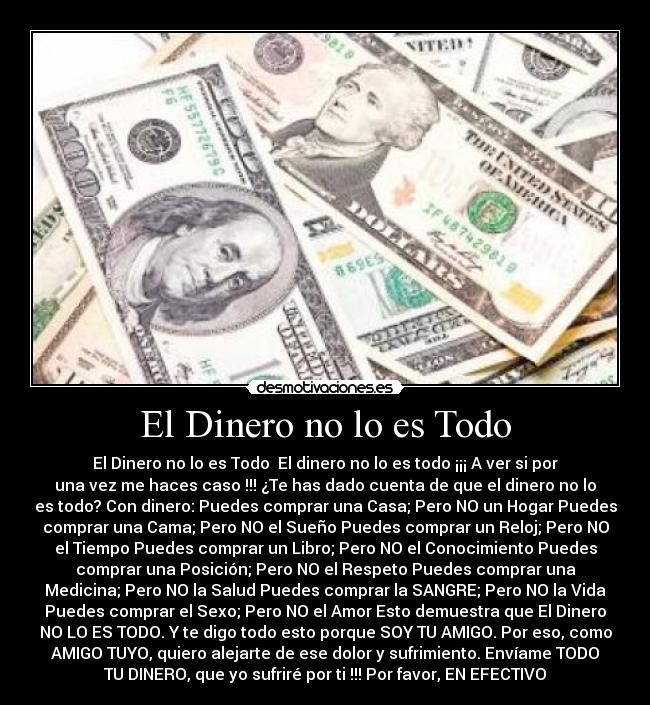 El Dinero no lo es Todo - El Dinero no lo es Todo El dinero no lo es todo ¡¡¡ A ver si por
una vez me haces caso !!! ¿Te has dado cuenta de que el dinero no lo
es todo? Con dinero: Puedes comprar una Casa; Pero NO un Hogar Puedes
comprar una Cama; Pero NO el Sueño Puedes comprar un Reloj; Pero NO
el Tiempo Puedes comprar un Libro; Pero NO el Conocimiento Puedes
comprar una Posición; Pero NO el Respeto Puedes comprar una
Medicina; Pero NO la Salud Puedes comprar la SANGRE; Pero NO la Vida
Puedes comprar el Sexo; Pero NO el Amor Esto demuestra que El Dinero
NO LO ES TODO. Y te digo todo esto porque SOY TU AMIGO. Por eso, como
AMIGO TUYO, quiero alejarte de ese dolor y sufrimiento. Envíame TODO
TU DINERO, que yo sufriré por ti !!! Por favor, EN EFECTIVO