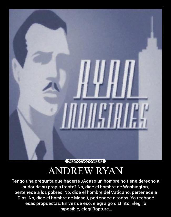 ANDREW RYAN - Tengo una pregunta que hacerte ¿Acaso un hombre no tiene derecho al
sudor de su propia frente? No, dice el hombre de Washington,
pertenece a los pobres. No, dice el hombre del Vaticano, pertenece a
Dios, No, dice el hombre de Moscú, pertenece a todos. Yo rechacé
esas propuestas. En vez de eso, elegí algo distinto. Elegí lo
imposible, elegí Rapture...