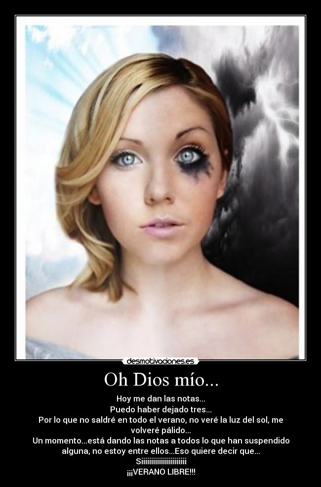 Oh Dios mío... - Hoy me dan las notas...
Puedo haber dejado tres...
Por lo que no saldré en todo el verano, no veré la luz del sol, me
volveré pálido...
Un momento...está dando las notas a todos lo que han suspendido
alguna, no estoy entre ellos...Eso quiere decir que...
Siiiiiiiiiiiiiiiiiiiiiii
¡¡¡VERANO LIBRE!!!