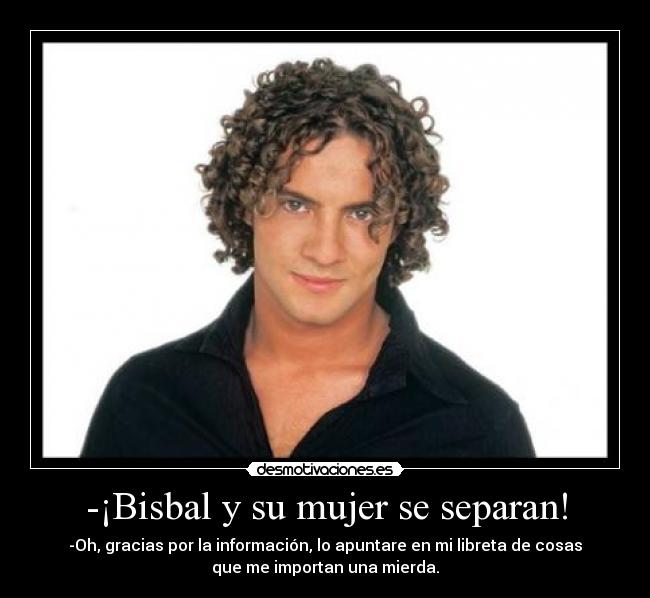 -¡Bisbal y su mujer se separan! - -Oh, gracias por la información, lo apuntare en mi libreta de cosas
que me importan una mierda.