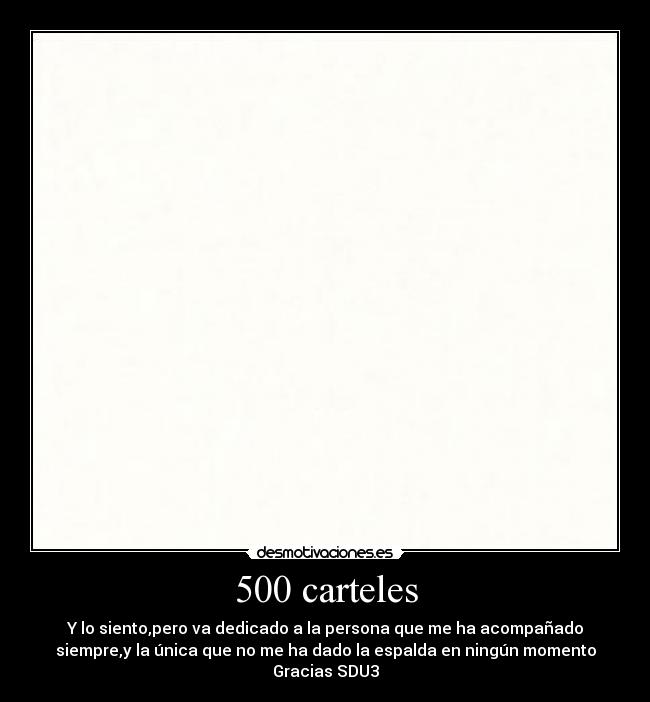 500 carteles - Y lo siento,pero va dedicado a la persona que me ha acompañado
siempre,y la única que no me ha dado la espalda en ningún momento
Gracias SDU3