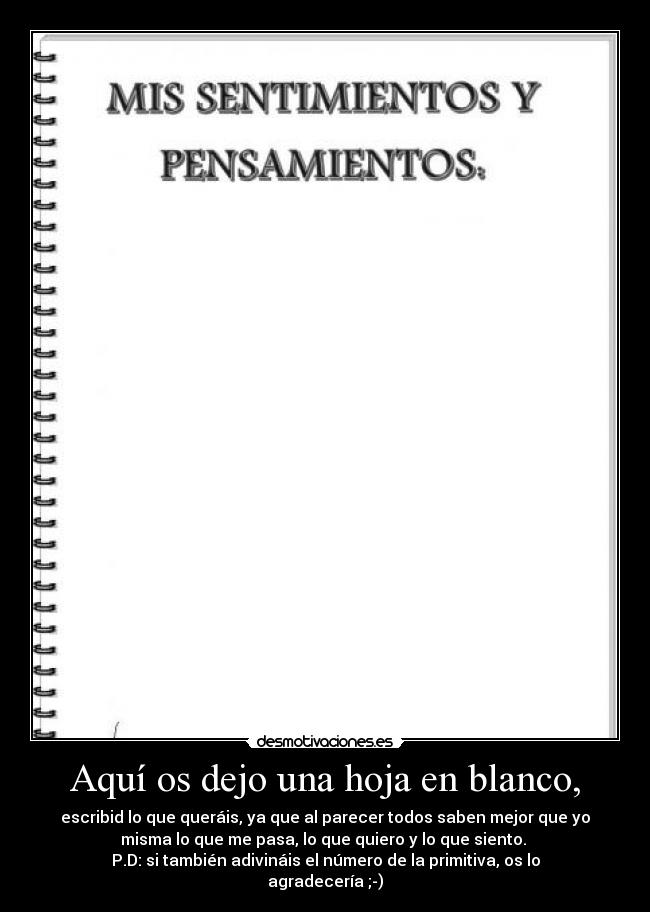 Aquí os dejo una hoja en blanco, - escribid lo que queráis, ya que al parecer todos saben mejor que yo
misma lo que me pasa, lo que quiero y lo que siento.
P.D: si también adivináis el número de la primitiva, os lo
agradecería ;-)