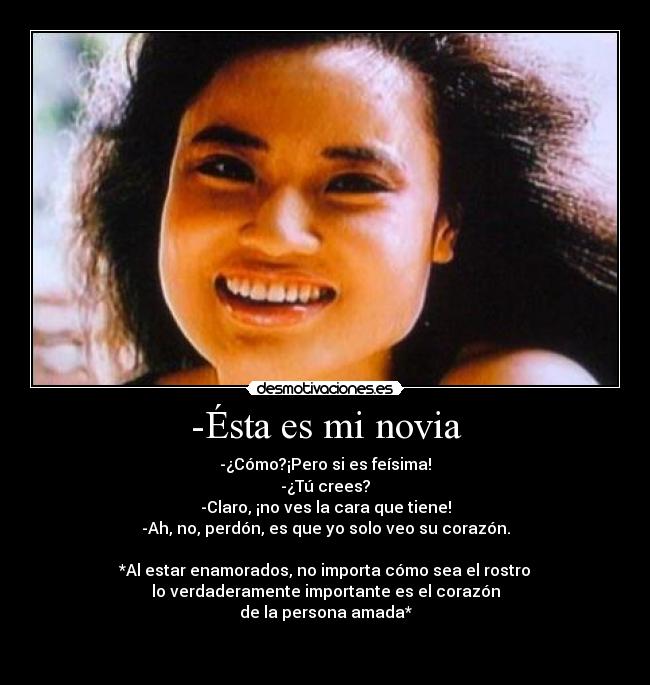 -Ésta es mi novia - -¿Cómo?¡Pero si es feísima!
-¿Tú crees?
-Claro, ¡no ves la cara que tiene!
-Ah, no, perdón, es que yo solo veo su corazón.
*Al estar enamorados, no importa cómo sea el rostro
lo verdaderamente importante es el corazón
de la persona amada*
♥