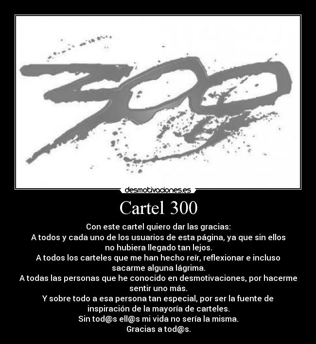 Cartel 300 - Con este cartel quiero dar las gracias:
A todos y cada uno de los usuarios de esta página, ya que sin ellos
no hubiera llegado tan lejos.
A todos los carteles que me han hecho reír, reflexionar e incluso
sacarme alguna lágrima.
A todas las personas que he conocido en desmotivaciones, por hacerme
sentir uno más.
Y sobre todo a esa persona tan especial, por ser la fuente de
inspiración de la mayoría de carteles.
Sin tod@s ell@s mi vida no sería la misma.
Gracias a tod@s.