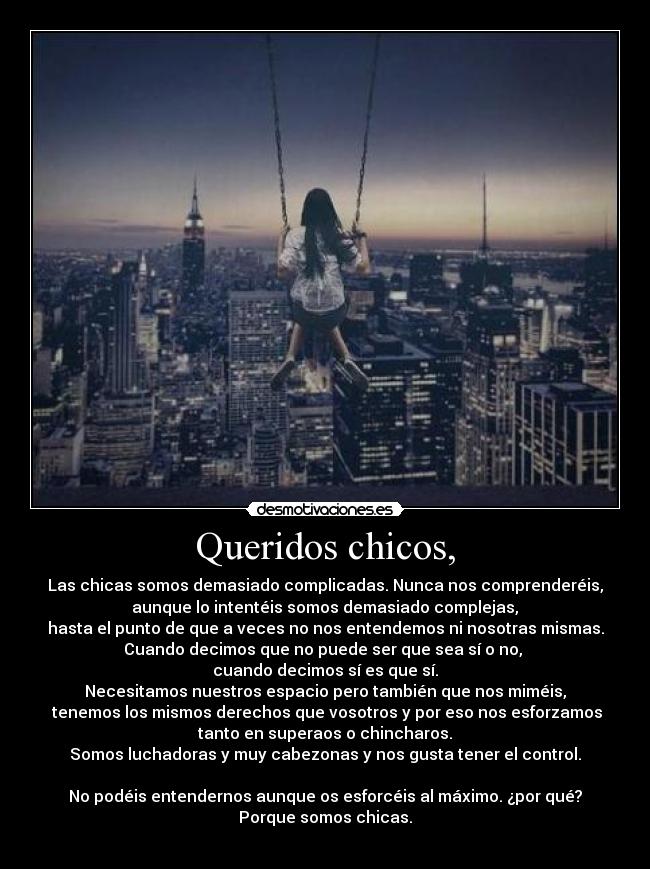 Queridos chicos, - Las chicas somos demasiado complicadas. Nunca nos comprenderéis,
 aunque lo intentéis somos demasiado complejas, 
hasta el punto de que a veces no nos entendemos ni nosotras mismas.
Cuando decimos que no puede ser que sea sí o no, 
cuando decimos sí es que sí.
Necesitamos nuestros espacio pero también que nos miméis,
 tenemos los mismos derechos que vosotros y por eso nos esforzamos
tanto en superaos o chincharos.
Somos luchadoras y muy cabezonas y nos gusta tener el control.

No podéis entendernos aunque os esforcéis al máximo. ¿por qué?
Porque somos chicas.
