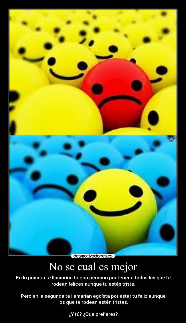 No se cual es mejor - En la primera te llamarían buena persona por tener a todos los que te
rodean felices aunque tu estés triste.
Pero en la segunda te llamarían egoísta por estar tu feliz aunque
los que te rodean estén tristes.
¿Y tú? ¿Que prefieres?