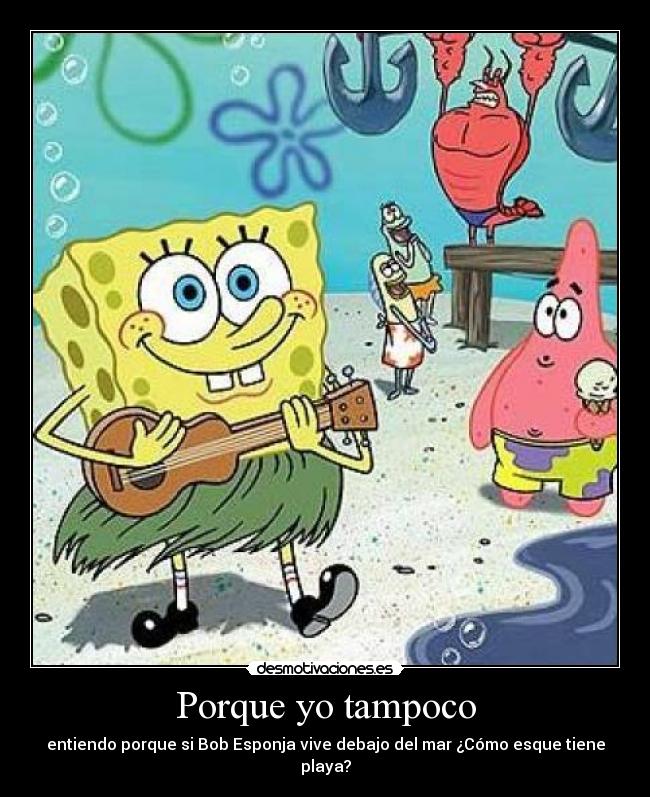 Porque yo tampoco - entiendo porque si Bob Esponja vive debajo del mar ¿Cómo esque tiene playa?