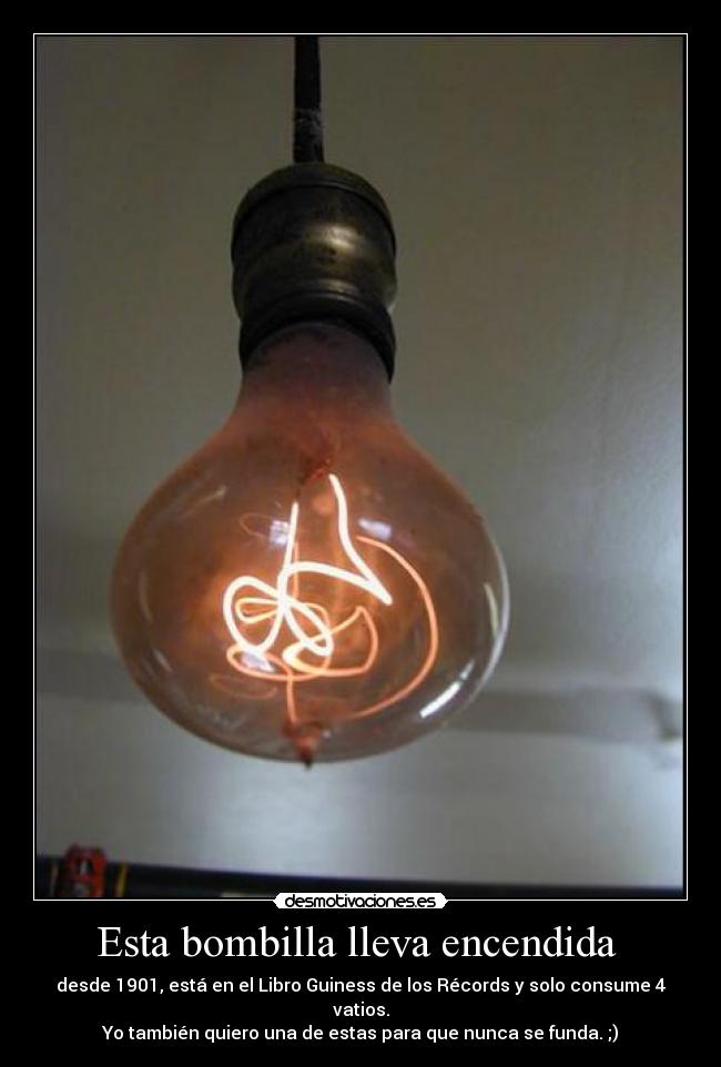 Esta bombilla lleva encendida  - desde 1901, está en el Libro Guiness de los Récords y solo consume 4 vatios.
Yo también quiero una de estas para que nunca se funda. ;)
