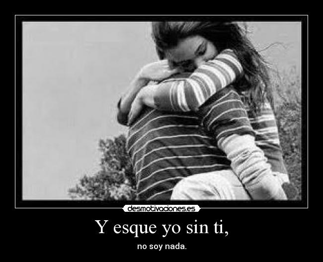 Y esque yo sin ti, - no soy nada.