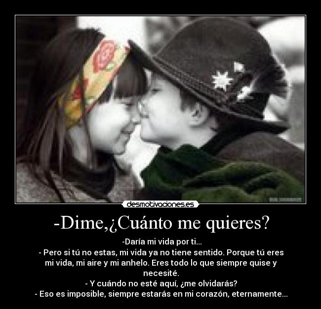 -Dime,¿Cuánto me quieres? -  -Daría mi vida por ti...
- Pero si tú no estas, mi vida ya no tiene sentido. Porque tú eres
mi vida, mi aire y mi anhelo. Eres todo lo que siempre quise y
necesité.
- Y cuándo no esté aquí, ¿me olvidarás?
- Eso es imposible, siempre estarás en mi corazón, eternamente...
