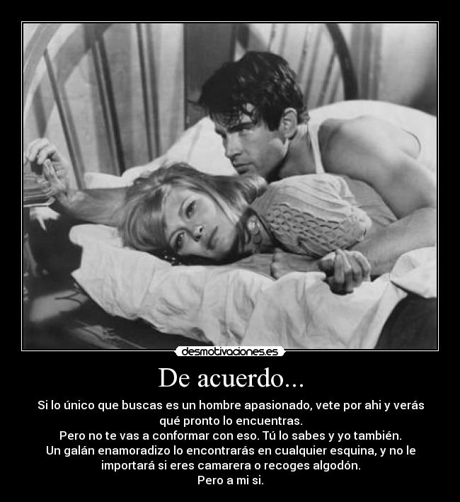 De acuerdo... - Si lo único que buscas es un hombre apasionado, vete por ahi y verás
qué pronto lo encuentras.
Pero no te vas a conformar con eso. Tú lo sabes y yo también.
Un galán enamoradizo lo encontrarás en cualquier esquina, y no le
importará si eres camarera o recoges algodón.
Pero a mi si.