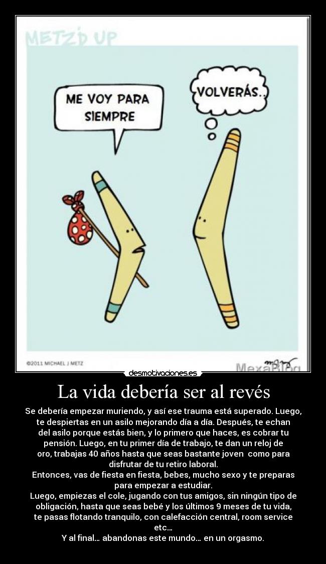 La vida debería ser al revés - Se debería empezar muriendo, y así ese trauma está superado. Luego,
te despiertas en un asilo mejorando día a día. Después, te echan
del asilo porque estás bien, y lo primero que haces, es cobrar tu
pensión. Luego, en tu primer día de trabajo, te dan un reloj de
oro, trabajas 40 años hasta que seas bastante joven  como para
disfrutar de tu retiro laboral.
Entonces, vas de fiesta en fiesta, bebes, mucho sexo y te preparas
para empezar a estudiar.
Luego, empiezas el cole, jugando con tus amigos, sin ningún tipo de
obligación, hasta que seas bebé y los últimos 9 meses de tu vida,
te pasas flotando tranquilo, con calefacción central, room service
etc…
Y al final… abandonas este mundo… en un orgasmo.
