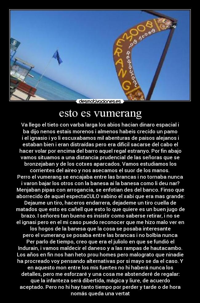 esto es vumerang - Va llego el tieto con varba larga los abios hacian dinaro espacial i
ba dijo nenos estais morenos i almenos habeis crecido un pamo
i el ignasio i yo li escuxabamos mil abenturas de paisos alejanos i
estaban bien i eran distraídas pero era dificil sacarse del cabo el
hacer volar por encima del barro aquel regal estranyo. Por fin abajo
vamos situamos a una distancia prudencial de las señoras que se
bronzejaban y de los cotxes aparcados. Vamos estudiamos los
corrientes del aireo y nos asecamos el suor de los manos.
Perro el vumerang se encajaba entre las brancas i no tornaba nunca
i varon bajar los otros con la banesa ai la banesa como li deu nar?
Menjaban pipas con arrogancia, se enfotian des del banco. Finso que
aborrecido de aquel espectaCULO vabino el xabi que era mas grande:
Dejaume un tiro, haceros endarrera, dejademe un tiro cuella de
matados que esto es cañell que esto lo que quiere es un buen jugo de
brazo. I señores tan bueno es insistir como saberse retirar, i no se
el ignasi pero en el mi caso puedo reconocer que me hizo malo ver en
los hogos de la banesa que la cosa se posaba interesante
pero el vumerang se posaba entre las brancas i no bolbia nunca
Per parlo de tiempo, creo que era el juliolo en que se fundió el
Indurain, i vamos maldecir el daneso y a las rampas de hautacambo.
Los años en fin nos han heto prou homes pero malograto que ninadie
ha procreado voy pensando alternativas por si mayo se da el caso. Y
en aquesto mon entre los mis fuertes no hi haberá nunca los
detalles, pero me esforzaré y una cosa me abstenderé de regalar:
que la infanteza será dibertida, mágica y liure, de acuerdo
aceptado. Pero no hi hay tanto tiempo por perder y tarde o de hora
nomás queda una vertat