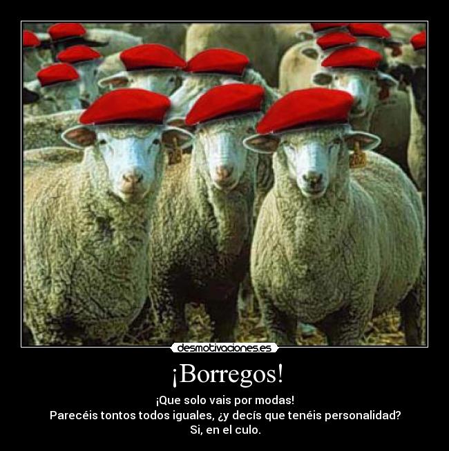 ¡Borregos! - ¡Que solo vais por modas!
Parecéis tontos todos iguales, ¿y decís que tenéis personalidad?
Si, en el culo.