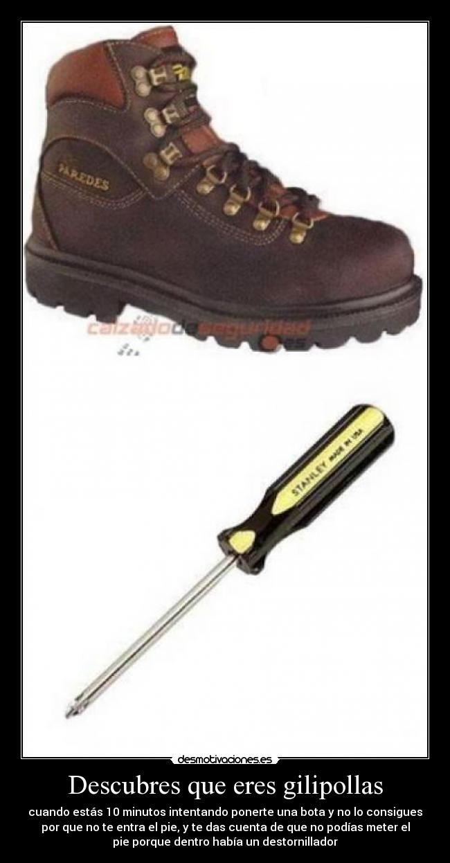 Descubres que eres gilipollas - cuando estás 10 minutos intentando ponerte una bota y no lo consigues
por que no te entra el pie, y te das cuenta de que no podías meter el
pie porque dentro había un destornillador