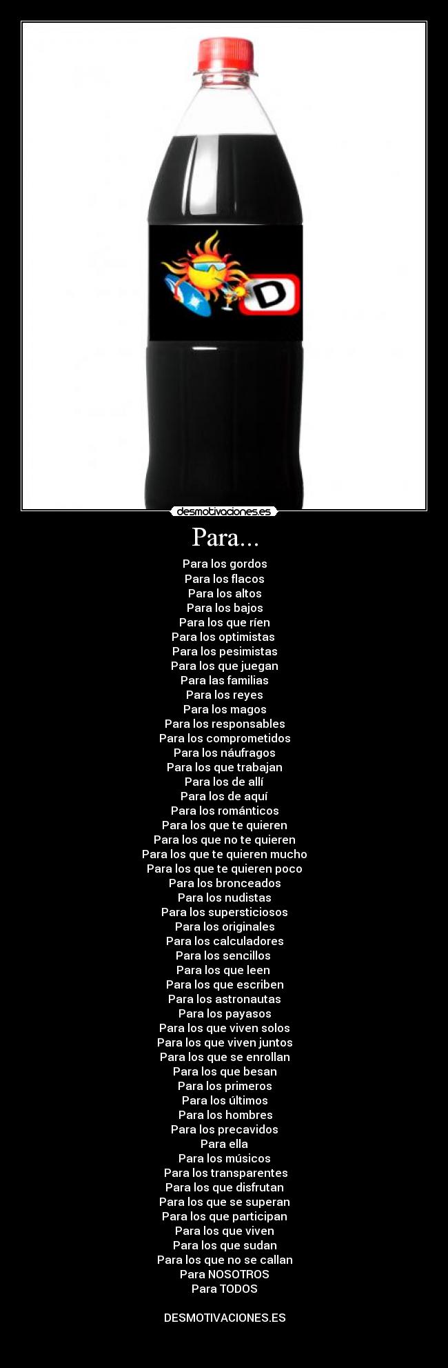 Para... - Para los gordos
Para los flacos
Para los altos
Para los bajos
Para los que ríen
Para los optimistas 
Para los pesimistas
Para los que juegan
Para las familias
Para los reyes
Para los magos
Para los responsables
Para los comprometidos
Para los náufragos
Para los que trabajan
Para los de allí
Para los de aquí
Para los románticos
Para los que te quieren
Para los que no te quieren
Para los que te quieren mucho
Para los que te quieren poco
Para los bronceados
Para los nudistas
Para los supersticiosos
Para los originales
Para los calculadores
Para los sencillos 
Para los que leen 
Para los que escriben
Para los astronautas
Para los payasos
Para los que viven solos
Para los que viven juntos
Para los que se enrollan
Para los que besan
Para los primeros
Para los últimos
 Para los hombres
Para los precavidos
Para ella
Para los músicos
 Para los transparentes
Para los que disfrutan
Para los que se superan
Para los que participan
Para los que viven
Para los que sudan
Para los que no se callan
Para NOSOTROS
Para TODOS

DESMOTIVACIONES.ES

