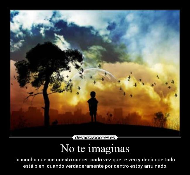 No te imaginas - lo mucho que me cuesta sonreír cada vez que te veo y decir que todo
está bien, cuando verdaderamente por dentro estoy arruinado.