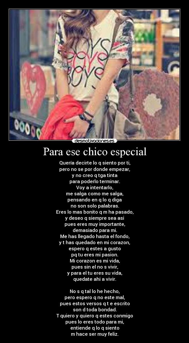 Para ese chico especial - Quería decirte lo q siento por ti,
pero no se por donde empezar,
y no creo q tga tinta
para poderlo terminar.
Voy a intentarlo,
me salga como me salga,
pensando en q lo q diga
no son solo palabras.
Eres lo mas bonito q m ha pasado,
y deseo q siempre sea asi
pues eres muy importante,
demasiado para mi.
Me has llegado hasta el fondo,
y t has quedado en mi corazon,
espero q estes a gusto
pq tu eres mi pasion.
Mi corazon es mi vida,
pues sin el no s vivir,
y para el tu eres su vida,
quedate ahi a vivir.
No s q tal lo he hecho,
pero espero q no este mal,
pues estos versos q t e escrito
son d toda bondad.
T quiero y quiero q estes conmigo
pues lo eres todo para mi,
entiende q lo q siento
m hace ser muy feliz.