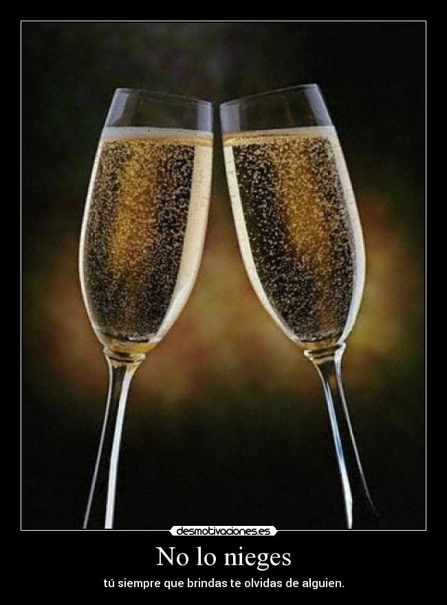 No lo nieges - tú siempre que brindas te olvidas de alguien.