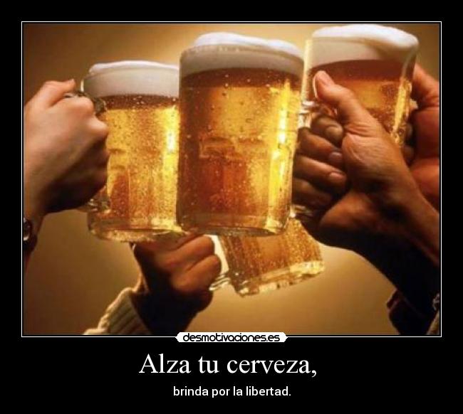 Alza tu cerveza, - brinda por la libertad.
