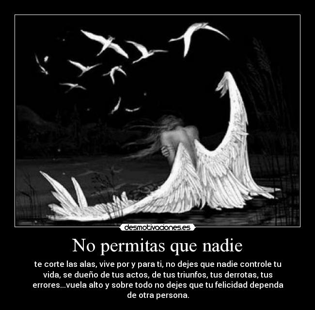 No permitas que nadie - te corte las alas, vive por y para ti, no dejes que nadie controle tu
vida, se dueño de tus actos, de tus triunfos, tus derrotas, tus
errores...vuela alto y sobre todo no dejes que tu felicidad dependa
de otra persona.