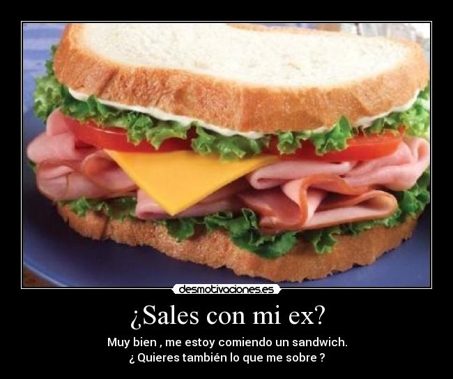 ¿Sales con mi ex? - Muy bien , me estoy comiendo un sandwich.
¿ Quieres también lo que me sobre ?