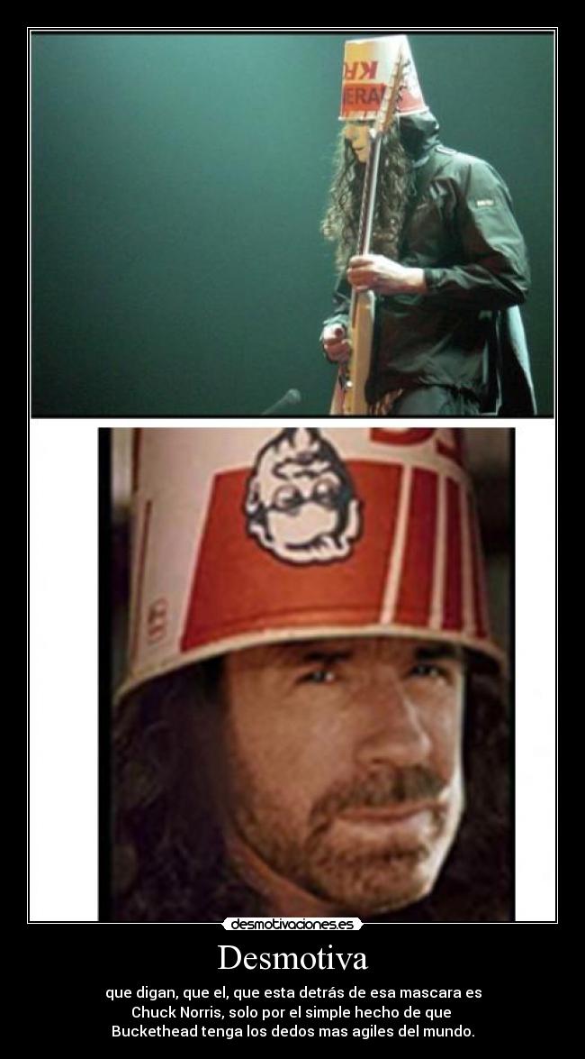 Desmotiva - que digan, que el, que esta detrás de esa mascara es
Chuck Norris, solo por el simple hecho de que 
Buckethead tenga los dedos mas agiles del mundo.