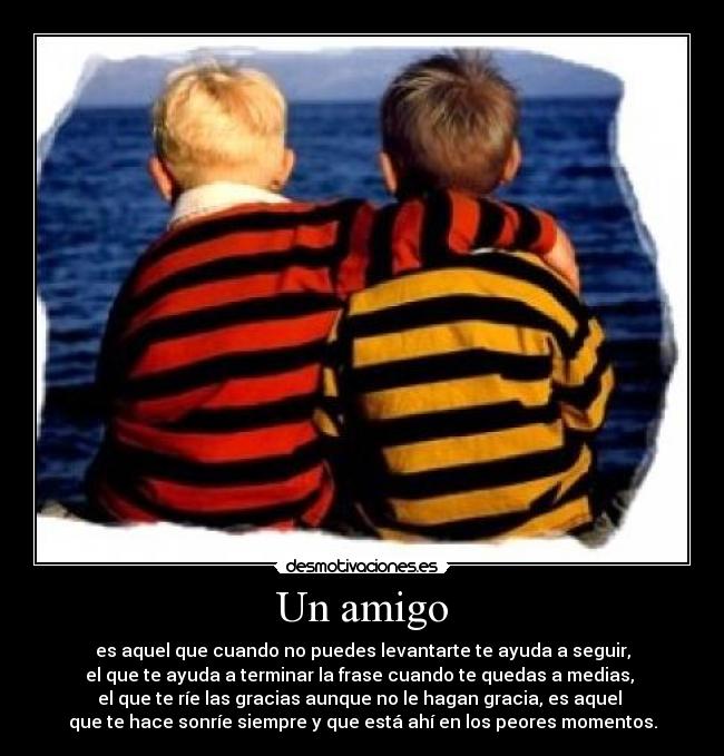 Un amigo - es aquel que cuando no puedes levantarte te ayuda a seguir,
el que te ayuda a terminar la frase cuando te quedas a medias, 
el que te ríe las gracias aunque no le hagan gracia, es aquel 
que te hace sonríe siempre y que está ahí en los peores momentos.