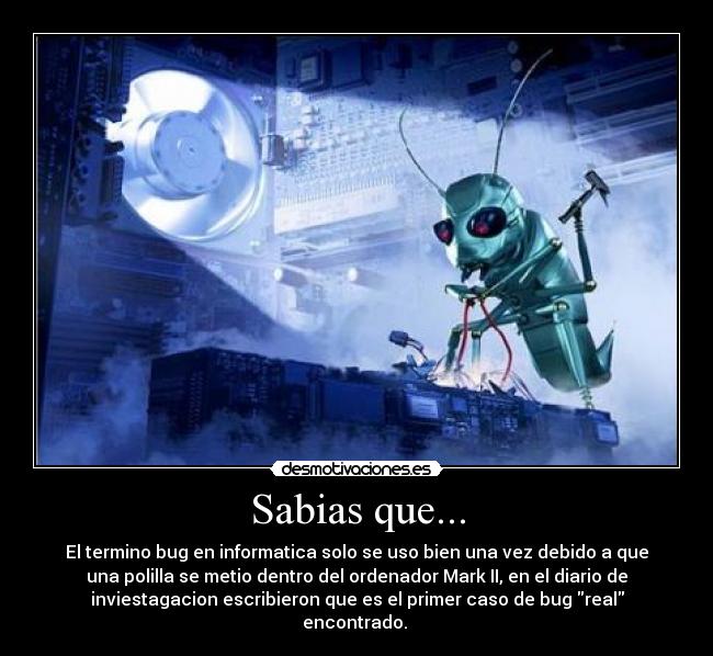 Sabias que... - El termino bug en informatica solo se uso bien una vez debido a que
una polilla se metio dentro del ordenador Mark II, en el diario de
inviestagacion escribieron que es el primer caso de bug real
encontrado.