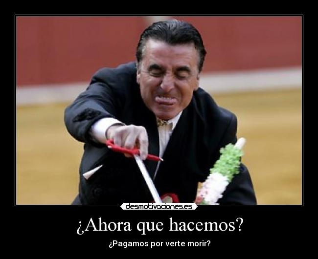 ¿Ahora que hacemos? - ¿Pagamos por verte morir?