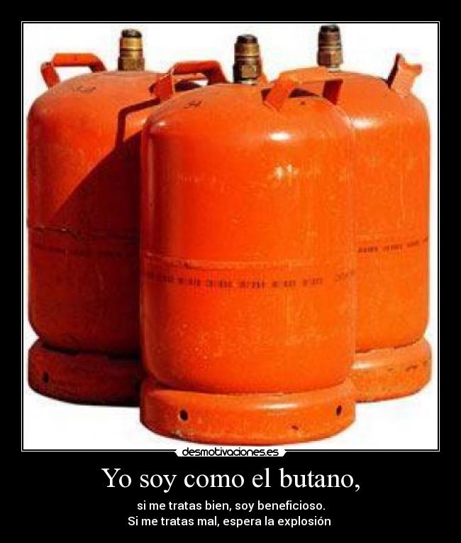 Yo soy como el butano, - si me tratas bien, soy beneficioso.
Si me tratas mal, espera la explosión