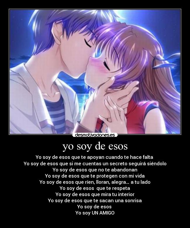 yo soy de esos - Yo soy de esos que te apoyan cuando te hace falta 
Yo soy de esos que si me cuentas un secreto seguirá siéndolo
Yo soy de esos que no te abandonan
Yo soy de esos que te protegen con mi vida
Yo soy de esos que ríen, lloran, alegra… a tu lado
Yo soy de esos  que te respeta
Yo soy de esos que mira tu interior
Yo soy de esos que te sacan una sonrisa
Yo soy de esos 
Yo soy UN AMIGO
