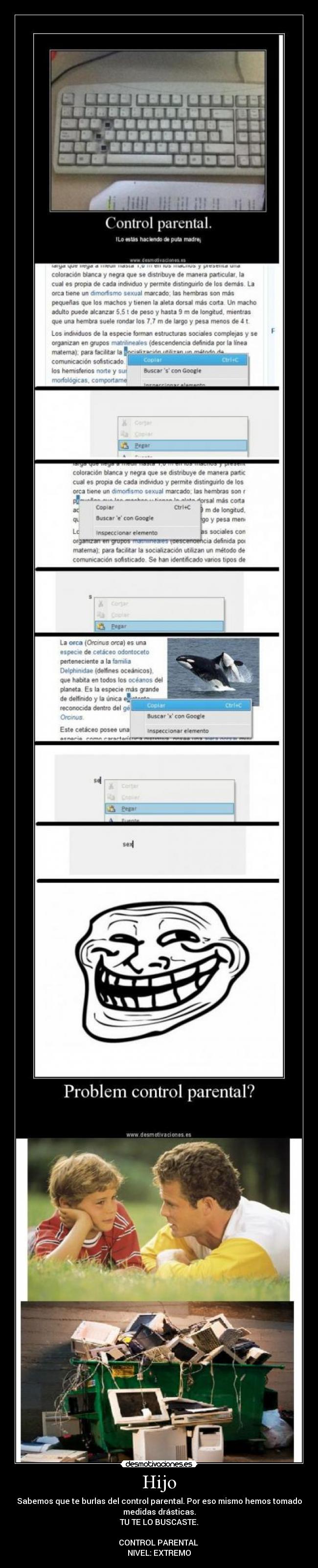 Hijo - Sabemos que te burlas del control parental. Por eso mismo hemos tomado
medidas drásticas.
TU TE LO BUSCASTE.

CONTROL PARENTAL 
NIVEL: EXTREMO