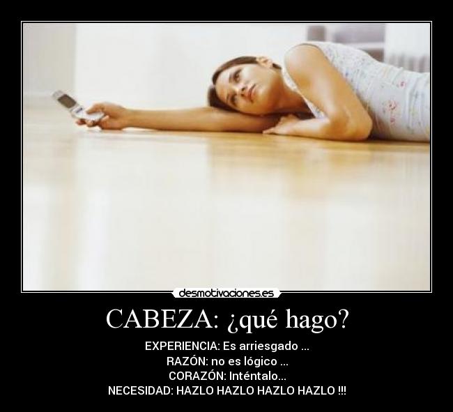 CABEZA: ¿qué hago? - EXPERIENCIA: Es arriesgado ...
RAZÓN: no es lógico ...
CORAZÓN: Inténtalo...
NECESIDAD: HAZLO HAZLO HAZLO HAZLO !!!