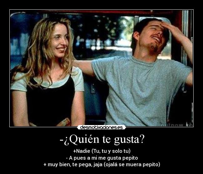 -¿Quién te gusta? - +Nadie (Tu, tu y solo tu)
- A pues a mi me gusta pepito
+ muy bien, te pega, jaja (ojalá se muera pepito)
