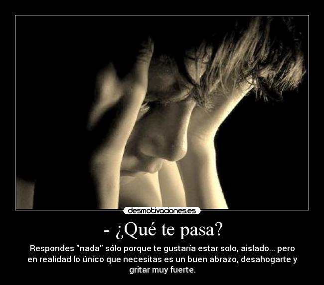 - ¿Qué te pasa? - Respondes nada sólo porque te gustaría estar solo, aislado... pero
en realidad lo único que necesitas es un buen abrazo, desahogarte y
gritar muy fuerte.