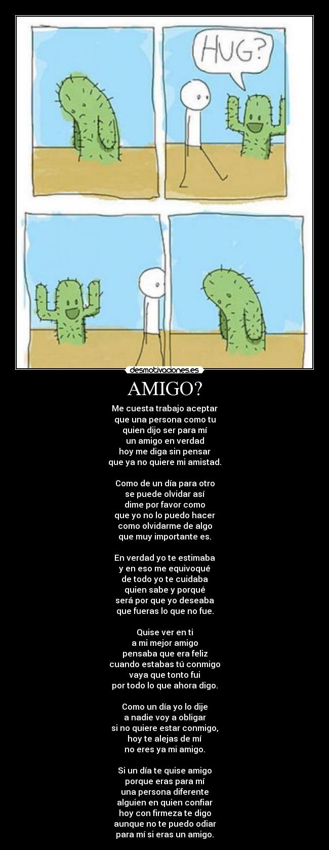 AMIGO? - Me cuesta trabajo aceptar
que una persona como tu
quien dijo ser para mí
un amigo en verdad
hoy me diga sin pensar
que ya no quiere mi amistad.
Como de un día para otro
se puede olvidar así
dime por favor como
que yo no lo puedo hacer
como olvidarme de algo
que muy importante es.
En verdad yo te estimaba
y en eso me equivoqué
de todo yo te cuidaba
quien sabe y porqué
será por que yo deseaba
que fueras lo que no fue.
Quise ver en ti
a mi mejor amigo
pensaba que era feliz
cuando estabas tú conmigo
vaya que tonto fui
por todo lo que ahora digo.
Como un día yo lo dije
a nadie voy a obligar
si no quiere estar conmigo,
hoy te alejas de mí
no eres ya mi amigo.
Si un día te quise amigo
porque eras para mí
una persona diferente
alguien en quien confiar
hoy con firmeza te digo
aunque no te puedo odiar
para mí si eras un amigo.