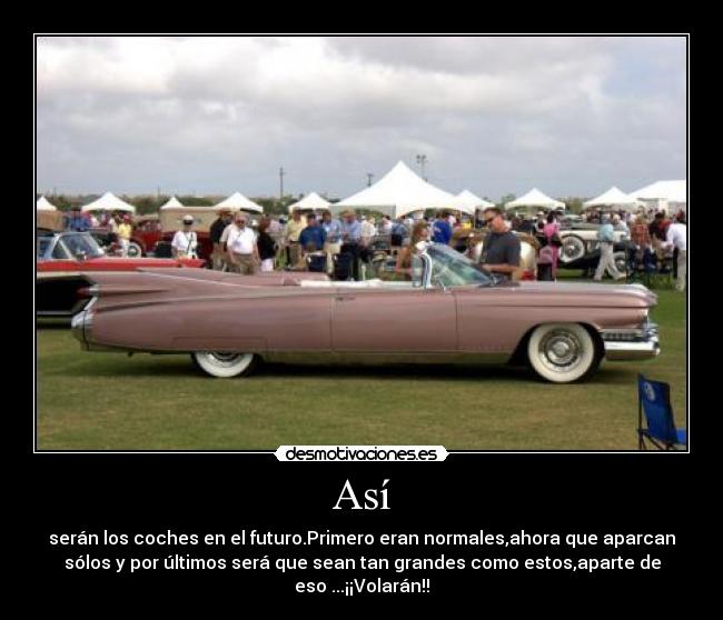 Así - serán los coches en el futuro.Primero eran normales,ahora que aparcan
sólos y por últimos será que sean tan grandes como estos,aparte de
eso ...¡¡Volarán!!