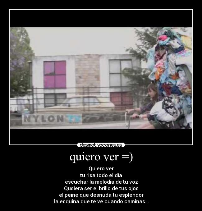quiero ver =) - Quiero ver
tu risa todo el dia
escuchar la melodia de tu voz
Qusiera ser el brillo de tus ojos
el peine que desnuda tu esplendor
la esquina que te ve cuando caminas...