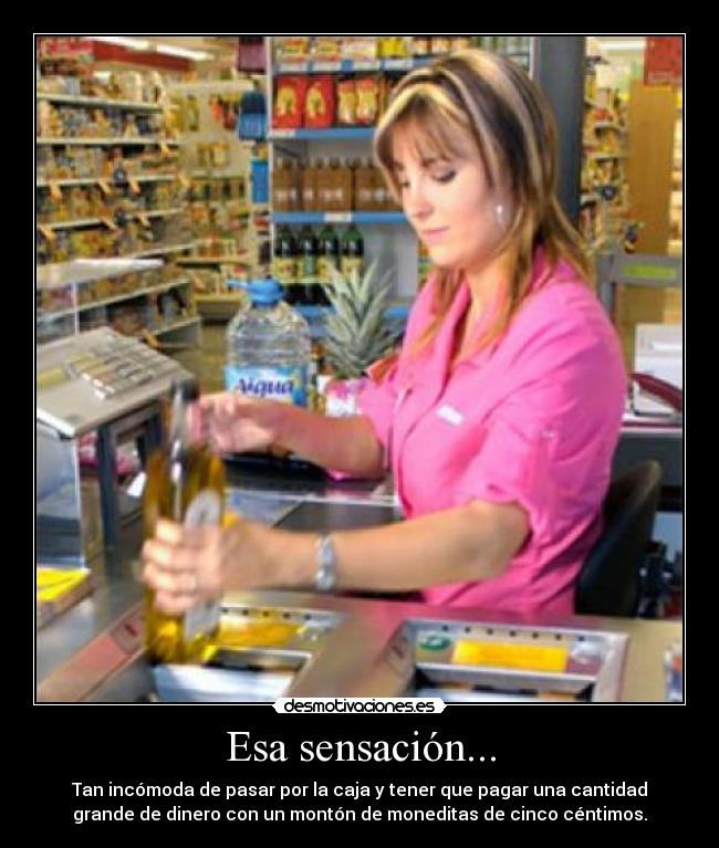 Esa sensación... - Tan incómoda de pasar por la caja y tener que pagar una cantidad
grande de dinero con un montón de moneditas de cinco céntimos.