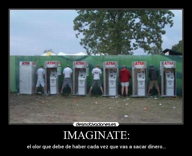 IMAGINATE: - el olor que debe de haber cada vez que vas a sacar dinero...