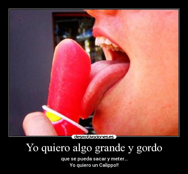Yo quiero algo grande y gordo - que se pueda sacar y meter...
Yo quiero un Calippo!!