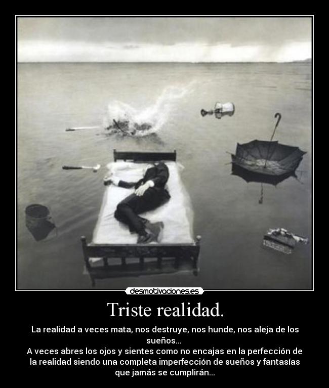 Triste realidad. - La realidad a veces mata, nos destruye, nos hunde, nos aleja de los
sueños... 
A veces abres los ojos y sientes como no encajas en la perfección de
la realidad siendo una completa imperfección de sueños y fantasías
que jamás se cumplirán...