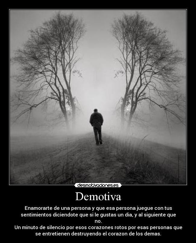 Demotiva - Enamorarte de una persona y que esa persona juegue con tus
sentimientos diciendote que si le gustas un dia, y al siguiente que
no.
Un minuto de silencio por esos corazones rotos por esas personas que
se entretienen destruyendo el corazon de los demas.