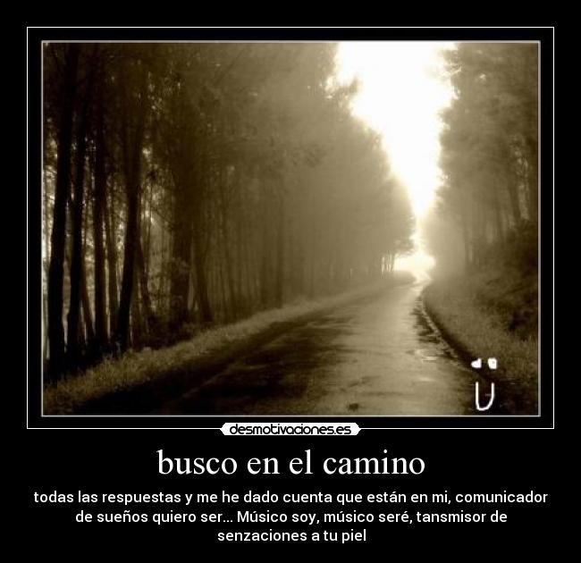 busco en el camino - todas las respuestas y me he dado cuenta que están en mi, comunicador
de sueños quiero ser... Músico soy, músico seré, tansmisor de
senzaciones a tu piel