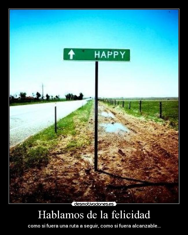Hablamos de la felicidad - como si fuera una ruta a seguir, como si fuera alcanzable...