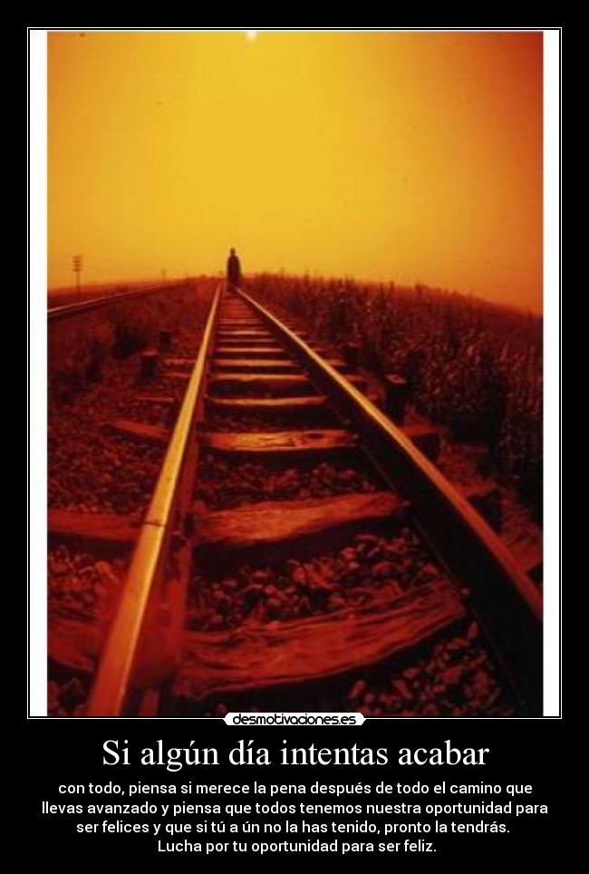 Si algún día intentas acabar - con todo, piensa si merece la pena después de todo el camino que
llevas avanzado y piensa que todos tenemos nuestra oportunidad para
ser felices y que si tú a ún no la has tenido, pronto la tendrás.
Lucha por tu oportunidad para ser feliz.